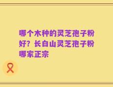 哪个木种的灵芝孢子粉好？长白山灵芝孢子粉哪家正宗