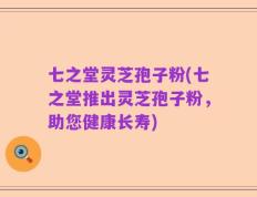 七之堂灵芝孢子粉(七之堂推出灵芝孢子粉，助您健康长寿)