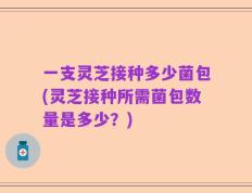 一支灵芝接种多少菌包(灵芝接种所需菌包数量是多少？)