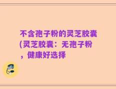 不含孢子粉的灵芝胶囊(灵芝胶囊：无孢子粉，健康好选择