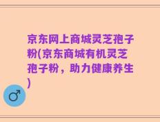 京东网上商城灵芝孢子粉(京东商城有机灵芝孢子粉，助力健康养生)