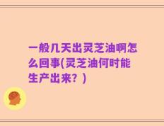 一般几天出灵芝油啊怎么回事(灵芝油何时能生产出来？)