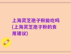 上海灵芝孢子粉能吃吗(上海灵芝孢子粉的食用建议)