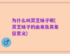 为什么叫灵芝妹子呢(灵芝妹子的由来及其象征意义)