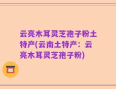 云亮木耳灵芝孢子粉土特产(云南土特产：云亮木耳灵芝孢子粉)