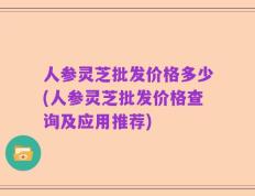 人参灵芝批发价格多少(人参灵芝批发价格查询及应用推荐)