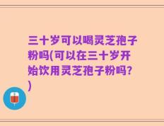 三十岁可以喝灵芝孢子粉吗(可以在三十岁开始饮用灵芝孢子粉吗？)