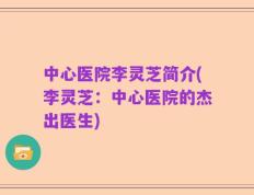 中心医院李灵芝简介(李灵芝：中心医院的杰出医生)