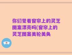 你们觉着窗帘上的灵芝图案漂亮吗(窗帘上的灵芝图案美轮美奂
