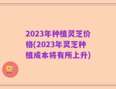 2023年种植灵芝价格(2023年灵芝种植成本将有所上升)