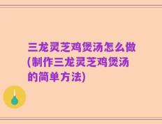 三龙灵芝鸡煲汤怎么做(制作三龙灵芝鸡煲汤的简单方法)