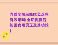 乳腺全切后能吃灵芝吗有效果吗(全切乳腺后能否食用灵芝及其功效)