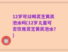 12岁可以喝灵芝黄芪泡水吗(12岁儿童可否饮用灵芝黄芪泡水？)