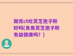 做完ct吃灵芝孢子粉好吗(食用灵芝孢子粉有益健康吗？)