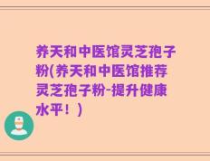 养天和中医馆灵芝孢子粉(养天和中医馆推荐灵芝孢子粉-提升健康水平！)