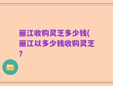 丽江收购灵芝多少钱(丽江以多少钱收购灵芝？
