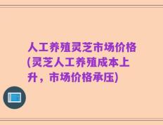 人工养殖灵芝市场价格(灵芝人工养殖成本上升，市场价格承压)