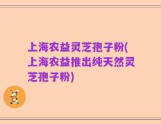 上海农益灵芝孢子粉(上海农益推出纯天然灵芝孢子粉)