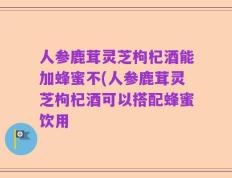人参鹿茸灵芝枸杞酒能加蜂蜜不(人参鹿茸灵芝枸杞酒可以搭配蜂蜜饮用