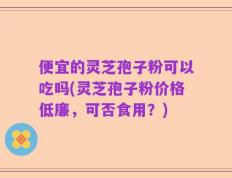 便宜的灵芝孢子粉可以吃吗(灵芝孢子粉价格低廉，可否食用？)