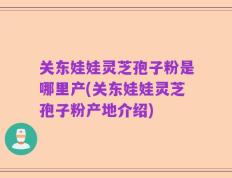 关东娃娃灵芝孢子粉是哪里产(关东娃娃灵芝孢子粉产地介绍)