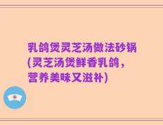乳鸽煲灵芝汤做法砂锅(灵芝汤煲鲜香乳鸽，营养美味又滋补)