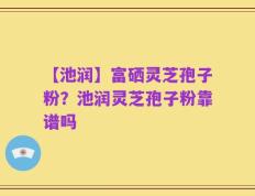 【池润】富硒灵芝孢子粉？池润灵芝孢子粉靠谱吗