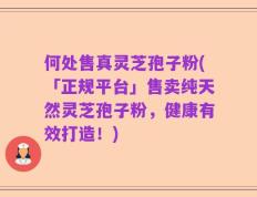 何处售真灵芝孢子粉(「正规平台」售卖纯天然灵芝孢子粉，健康有效打造！)