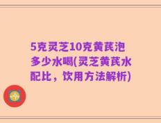 5克灵芝10克黄芪泡多少水喝(灵芝黄芪水配比，饮用方法解析)