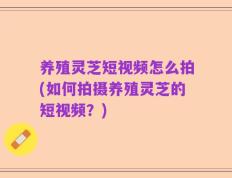 养殖灵芝短视频怎么拍(如何拍摄养殖灵芝的短视频？)