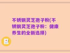 不锈钢灵芝孢子粉(不锈钢灵芝孢子粉：健康养生的全新选择)
