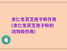 余仁生灵芝孢子粉作用(余仁生灵芝孢子粉的功效和作用)
