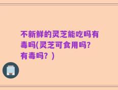 不新鲜的灵芝能吃吗有毒吗(灵芝可食用吗？有毒吗？)