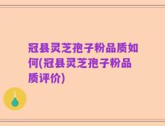 冠县灵芝孢子粉品质如何(冠县灵芝孢子粉品质评价)
