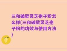 三和破壁灵芝孢子粉怎么样(三和破壁灵芝孢子粉的功效与使用方法)