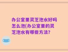 办公室里灵芝泡水好吗怎么泡(办公室里的灵芝泡水有哪些方法？