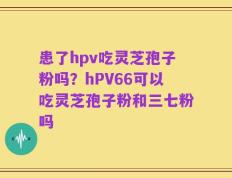 患了hpv吃灵芝孢子粉吗？hPV66可以吃灵芝孢子粉和三七粉吗