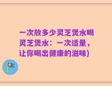 一次放多少灵芝煲水喝灵芝煲水：一次适量，让你喝出健康的滋味)