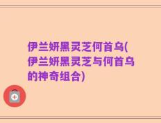 伊兰妍黑灵芝何首乌(伊兰妍黑灵芝与何首乌的神奇组合)