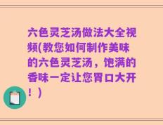 六色灵芝汤做法大全视频(教您如何制作美味的六色灵芝汤，饱满的香味一定让您胃口大开！)