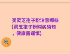 买灵芝孢子粉注意哪些(灵芝孢子粉购买须知，健康需谨慎)