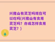 兴隆山有灵芝吗现在可以吃吗(兴隆山有食用灵芝吗？亦或怎样食用灵芝？)