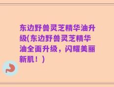 东边野兽灵芝精华油升级(东边野兽灵芝精华油全面升级，闪耀美丽新肌！)