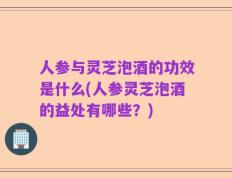 人参与灵芝泡酒的功效是什么(人参灵芝泡酒的益处有哪些？)
