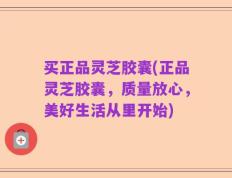 买正品灵芝胶囊(正品灵芝胶囊，质量放心，美好生活从里开始)