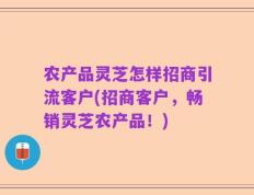 农产品灵芝怎样招商引流客户(招商客户，畅销灵芝农产品！)