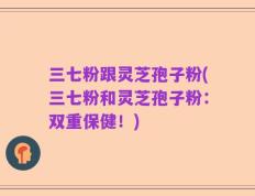 三七粉跟灵芝孢子粉(三七粉和灵芝孢子粉：双重保健！)