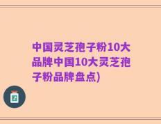 中国灵芝孢子粉10大品牌中国10大灵芝孢子粉品牌盘点)