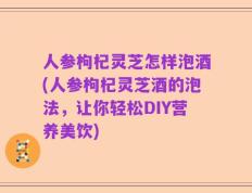人参枸杞灵芝怎样泡酒(人参枸杞灵芝酒的泡法，让你轻松DIY营养美饮)