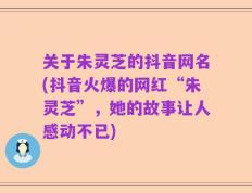关于朱灵芝的抖音网名(抖音火爆的网红“朱灵芝”，她的故事让人感动不已)